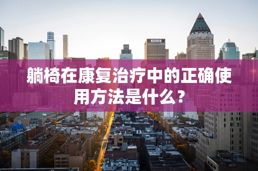 躺椅在康复治疗中的正确使用方法是什么？