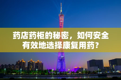 药店药柜的秘密，如何安全有效地选择康复用药？