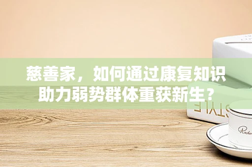 慈善家，如何通过康复知识助力弱势群体重获新生？
