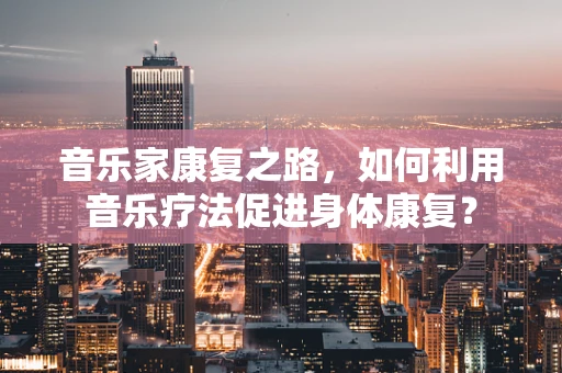 音乐家康复之路，如何利用音乐疗法促进身体康复？