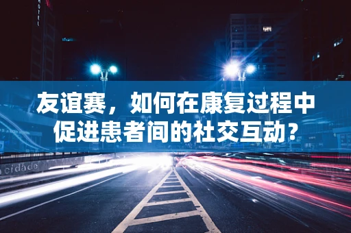 友谊赛，如何在康复过程中促进患者间的社交互动？