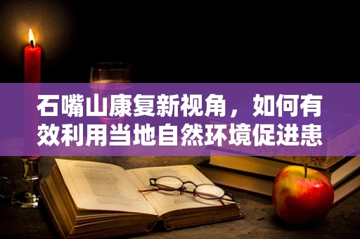 石嘴山康复新视角，如何有效利用当地自然环境促进患者康复？