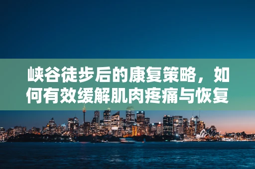 峡谷徒步后的康复策略，如何有效缓解肌肉疼痛与恢复体能？