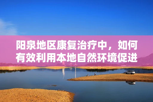 阳泉地区康复治疗中，如何有效利用本地自然环境促进患者恢复？