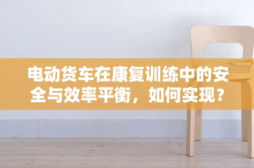 电动货车在康复训练中的安全与效率平衡，如何实现？