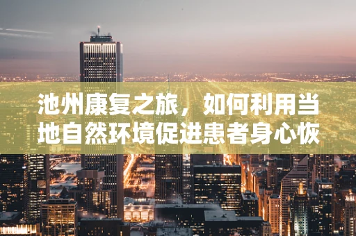 池州康复之旅，如何利用当地自然环境促进患者身心恢复？