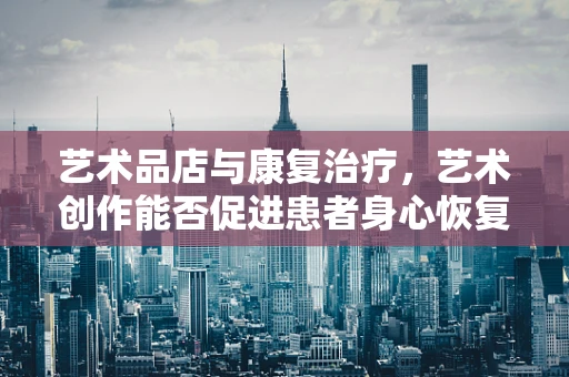 艺术品店与康复治疗，艺术创作能否促进患者身心恢复？