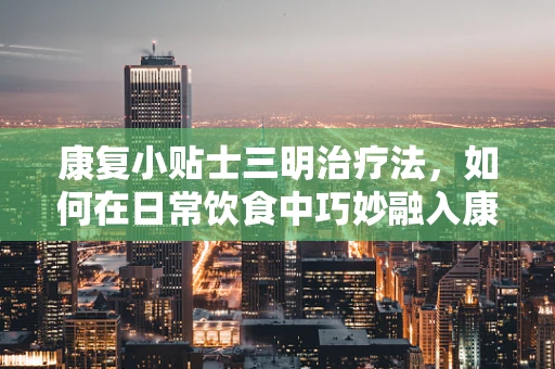 康复小贴士三明治疗法，如何在日常饮食中巧妙融入康复营养？