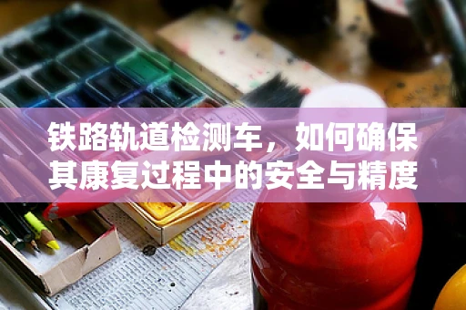 铁路轨道检测车，如何确保其康复过程中的安全与精度？