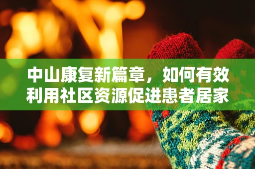 中山康复新篇章，如何有效利用社区资源促进患者居家康复？