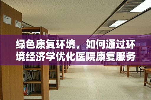 绿色康复环境，如何通过环境经济学优化医院康复服务？