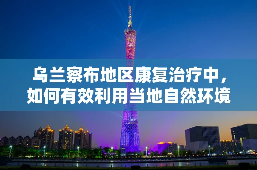乌兰察布地区康复治疗中，如何有效利用当地自然环境促进患者恢复？