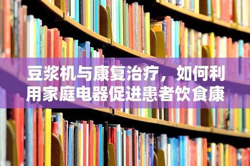 豆浆机与康复治疗，如何利用家庭电器促进患者饮食康复？
