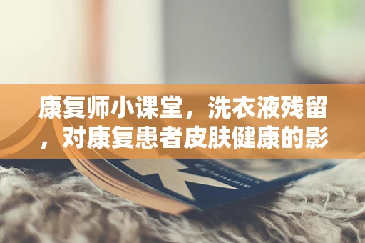 康复师小课堂，洗衣液残留，对康复患者皮肤健康的影响及应对策略