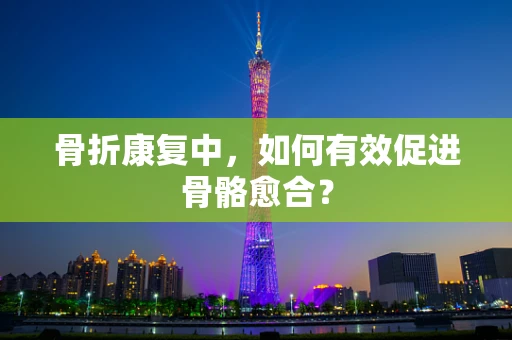 骨折康复中，如何有效促进骨骼愈合？