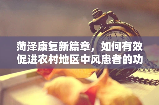 菏泽康复新篇章，如何有效促进农村地区中风患者的功能恢复？