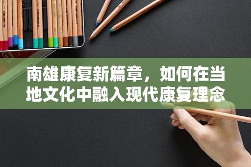 南雄康复新篇章，如何在当地文化中融入现代康复理念？