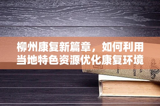 柳州康复新篇章，如何利用当地特色资源优化康复环境？
