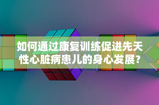 如何通过康复训练促进先天性心脏病患儿的身心发展？