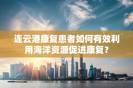 连云港康复患者如何有效利用海洋资源促进康复？