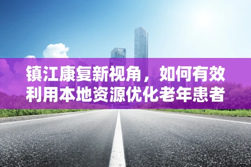 镇江康复新视角，如何有效利用本地资源优化老年患者康复方案？