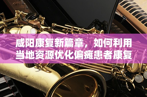 咸阳康复新篇章，如何利用当地资源优化偏瘫患者康复环境？