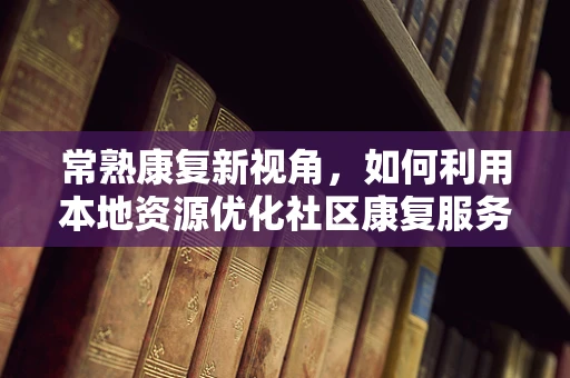 常熟康复新视角，如何利用本地资源优化社区康复服务？