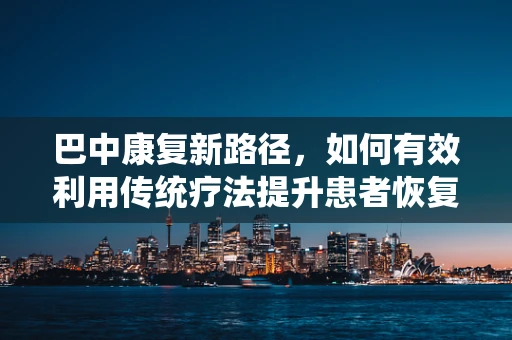 巴中康复新路径，如何有效利用传统疗法提升患者恢复效率？