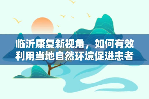 临沂康复新视角，如何有效利用当地自然环境促进患者身心康复？
