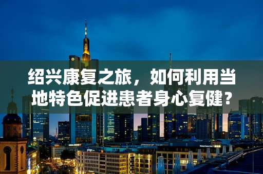 绍兴康复之旅，如何利用当地特色促进患者身心复健？