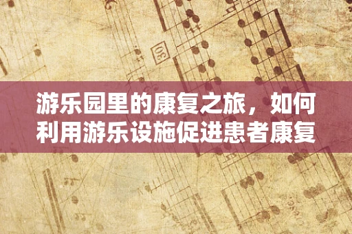 游乐园里的康复之旅，如何利用游乐设施促进患者康复？