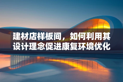 建材店样板间，如何利用其设计理念促进康复环境优化？
