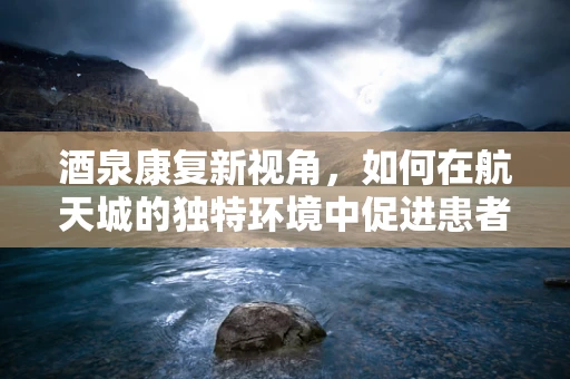 酒泉康复新视角，如何在航天城的独特环境中促进患者身心复健？