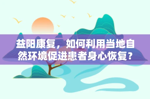 益阳康复，如何利用当地自然环境促进患者身心恢复？