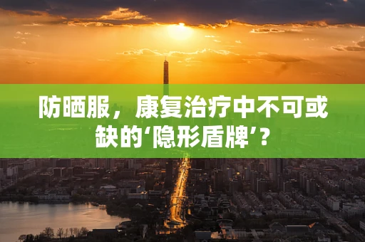 防晒服，康复治疗中不可或缺的‘隐形盾牌’？