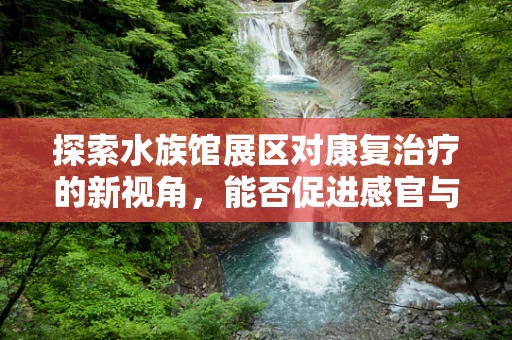 探索水族馆展区对康复治疗的新视角，能否促进感官与认知的双重恢复？
