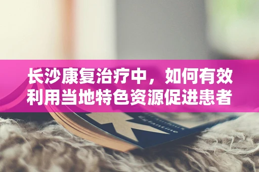 长沙康复治疗中，如何有效利用当地特色资源促进患者恢复？