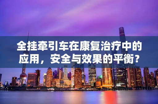 全挂牵引车在康复治疗中的应用，安全与效果的平衡？