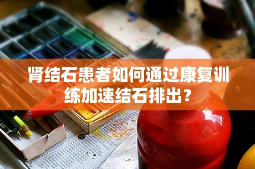 肾结石患者如何通过康复训练加速结石排出？