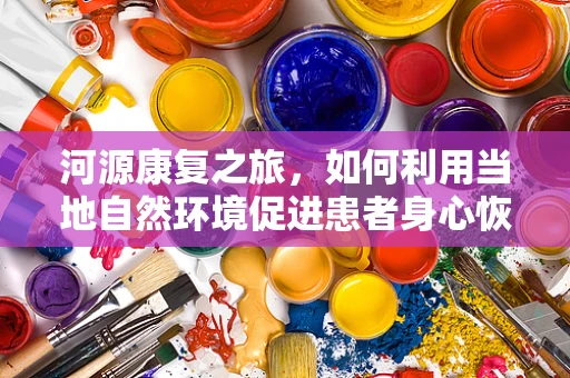 河源康复之旅，如何利用当地自然环境促进患者身心恢复？