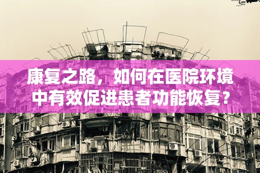 康复之路，如何在医院环境中有效促进患者功能恢复？