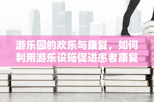 游乐园的欢乐与康复，如何利用游乐设施促进患者康复？