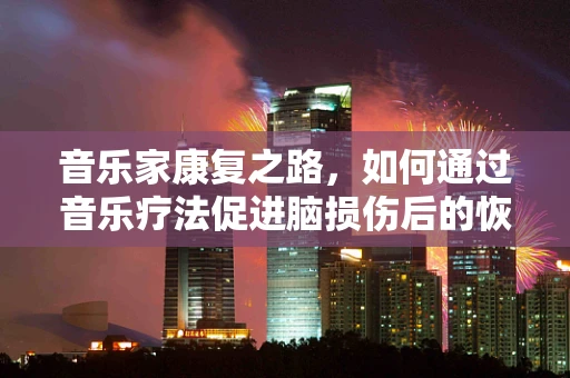 音乐家康复之路，如何通过音乐疗法促进脑损伤后的恢复？