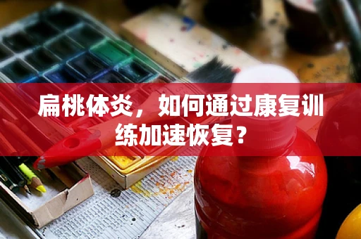 扁桃体炎，如何通过康复训练加速恢复？
