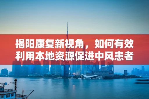 揭阳康复新视角，如何有效利用本地资源促进中风患者社区康复？