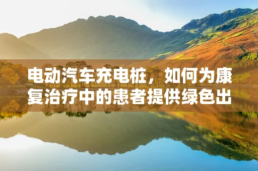 电动汽车充电桩，如何为康复治疗中的患者提供绿色出行方案？