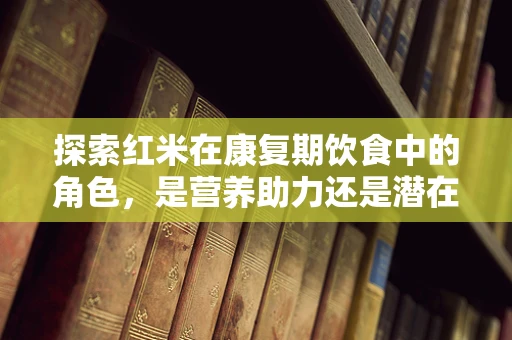 探索红米在康复期饮食中的角色，是营养助力还是潜在风险？