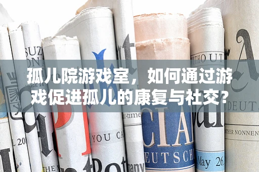孤儿院游戏室，如何通过游戏促进孤儿的康复与社交？