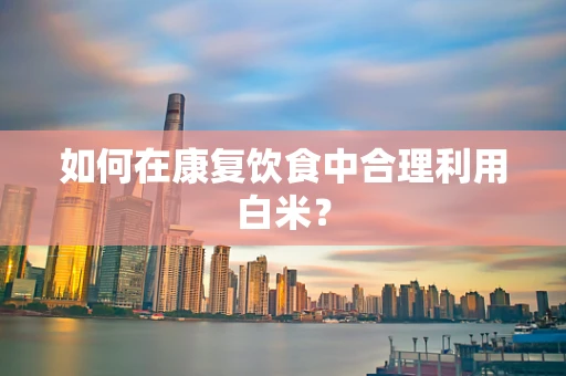 如何在康复饮食中合理利用白米？