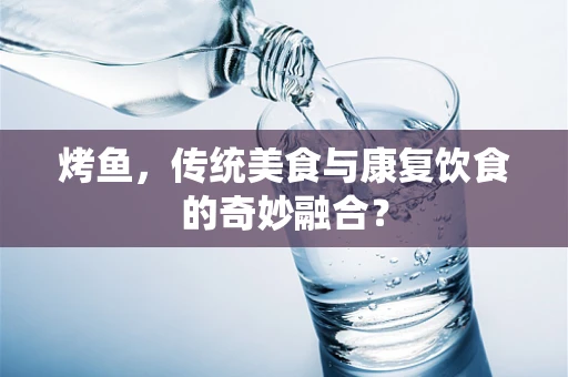 烤鱼，传统美食与康复饮食的奇妙融合？